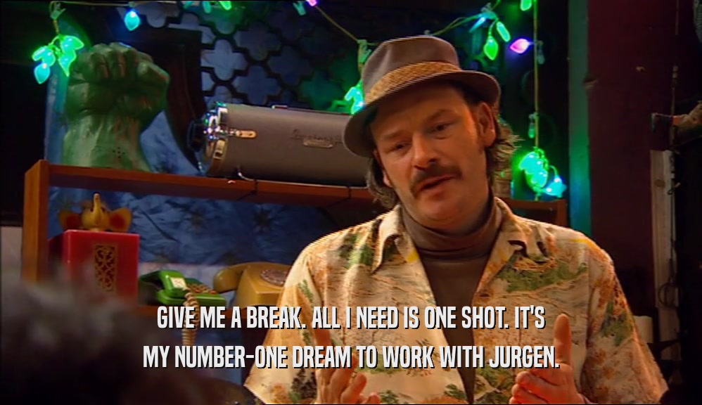 GIVE ME A BREAK. ALL I NEED IS ONE SHOT. IT'S MY NUMBER-ONE DREAM TO WORK WITH JURGEN. 