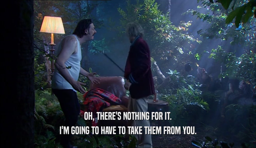 OH, THERE'S NOTHING FOR IT. I'M GOING TO HAVE TO TAKE THEM FROM YOU. 
