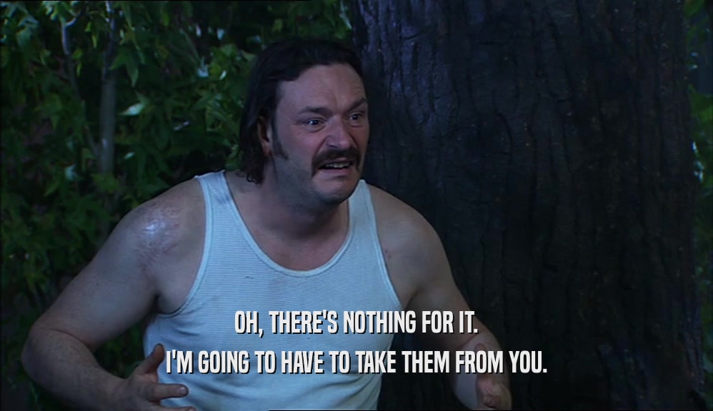 OH, THERE'S NOTHING FOR IT. I'M GOING TO HAVE TO TAKE THEM FROM YOU. 