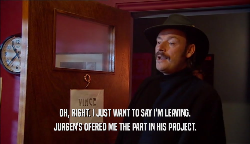 OH, RIGHT. I JUST WANT TO SAY I'M LEAVING. JURGEN'S OFERED ME THE PART IN HIS PROJECT. 