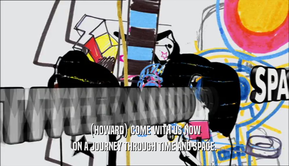 (HOWARD) COME WITH US NOW ON A JOURNEY THROUGH TIME AND SPACE. 