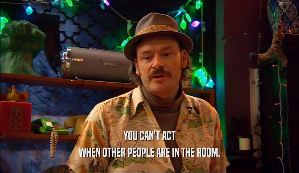 YOU CAN'T ACT WHEN OTHER PEOPLE ARE IN THE ROOM. 