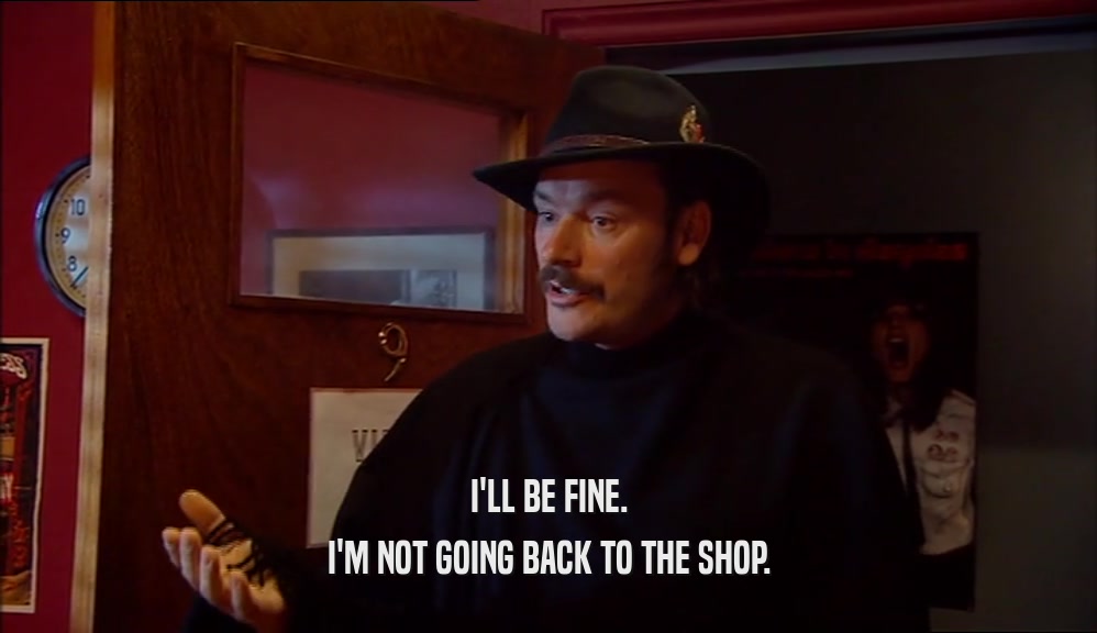 I'LL BE FINE. I'M NOT GOING BACK TO THE SHOP. 