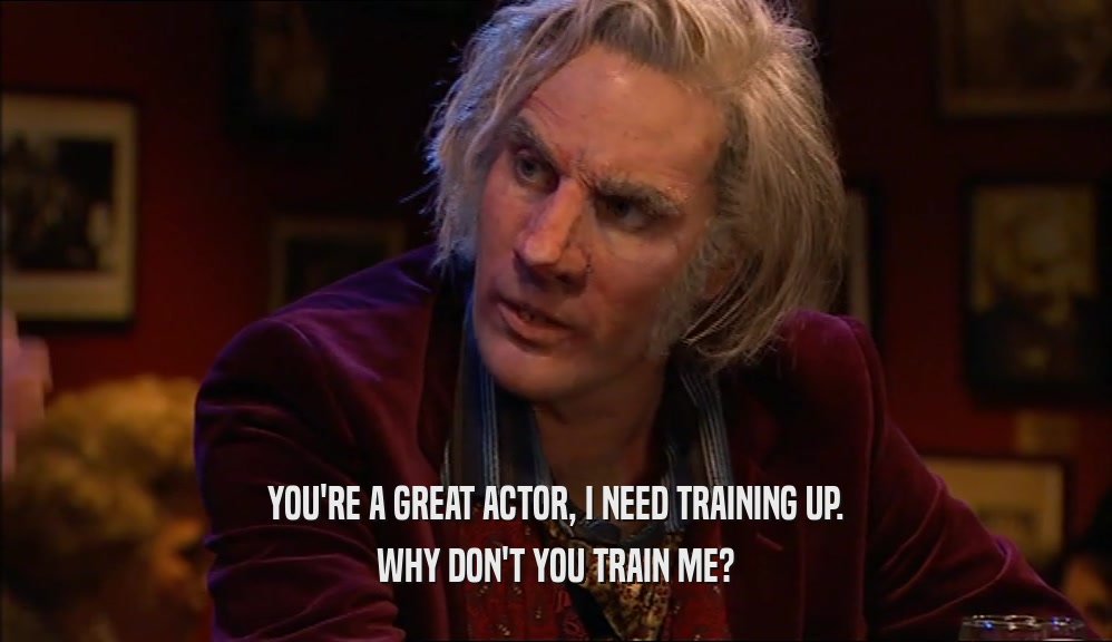 YOU'RE A GREAT ACTOR, I NEED TRAINING UP.
 WHY DON'T YOU TRAIN ME?
 