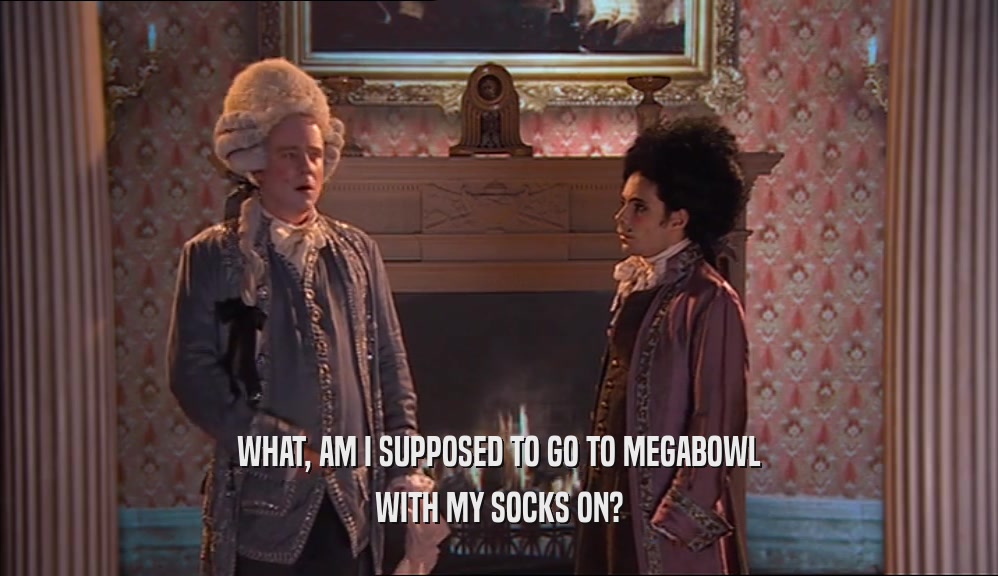 WHAT, AM I SUPPOSED TO GO TO MEGABOWL WITH MY SOCKS ON? 