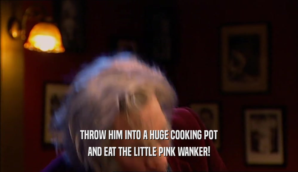 THROW HIM INTO A HUGE COOKING POT AND EAT THE LITTLE PINK WANKER! 