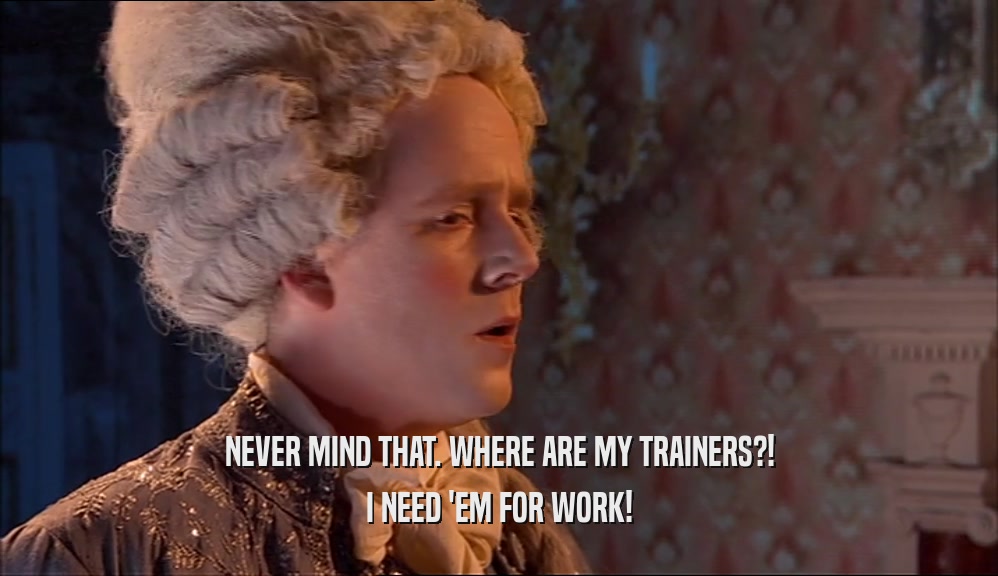 NEVER MIND THAT. WHERE ARE MY TRAINERS?! I NEED 'EM FOR WORK! 