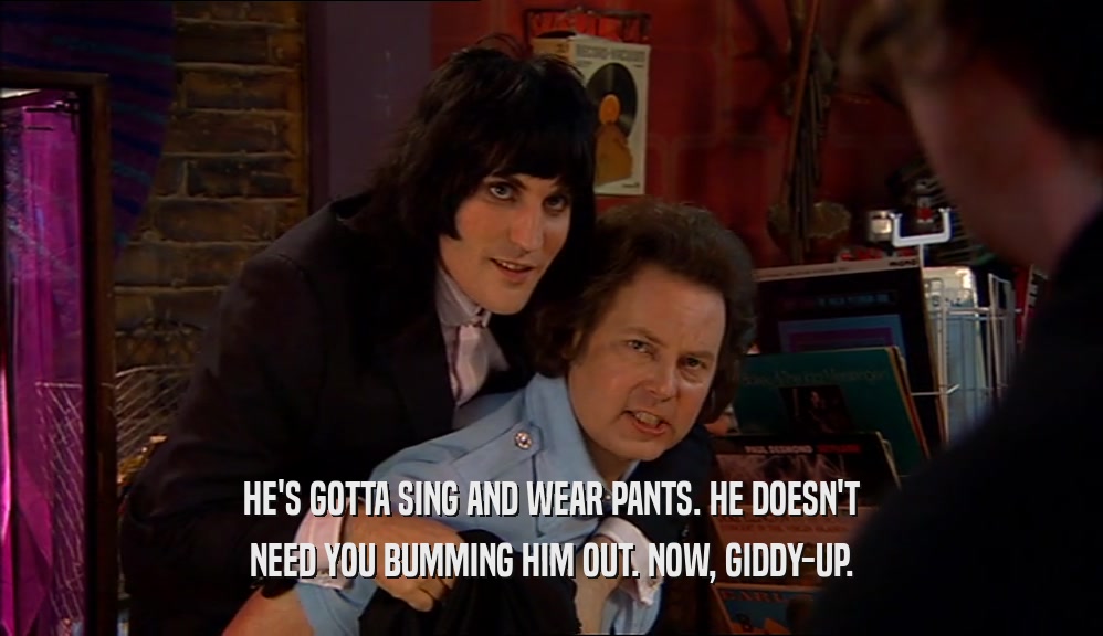 HE'S GOTTA SING AND WEAR PANTS. HE DOESN'T NEED YOU BUMMING HIM OUT. NOW, GIDDY-UP. 