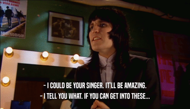 - I COULD BE YOUR SINGER. IT'LL BE AMAZING. - I TELL YOU WHAT. IF YOU CAN GET INTO THESE... 