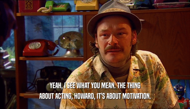 YEAH, I SEE WHAT YOU MEAN. THE THING ABOUT ACTING, HOWARD, IT'S ABOUT MOTIVATION. 