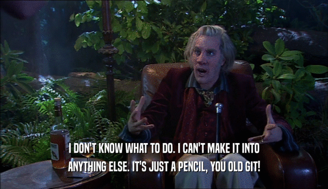 I DON'T KNOW WHAT TO DO. I CAN'T MAKE IT INTO ANYTHING ELSE. IT'S JUST A PENCIL, YOU OLD GIT! 