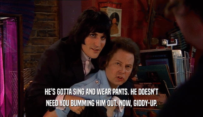 HE'S GOTTA SING AND WEAR PANTS. HE DOESN'T NEED YOU BUMMING HIM OUT. NOW, GIDDY-UP. 
