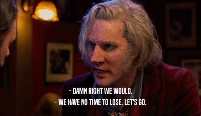 - DAMN RIGHT WE WOULD. - WE HAVE NO TIME TO LOSE. LET'S GO. 