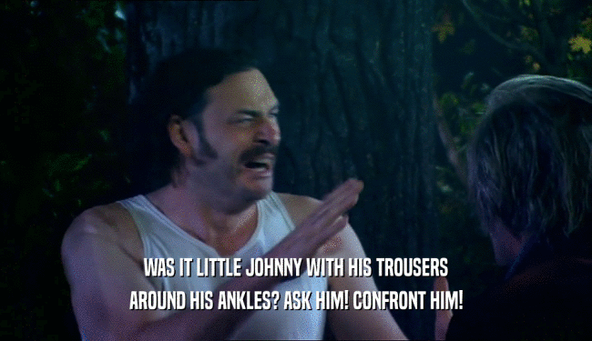 WAS IT LITTLE JOHNNY WITH HIS TROUSERS AROUND HIS ANKLES? ASK HIM! CONFRONT HIM! 