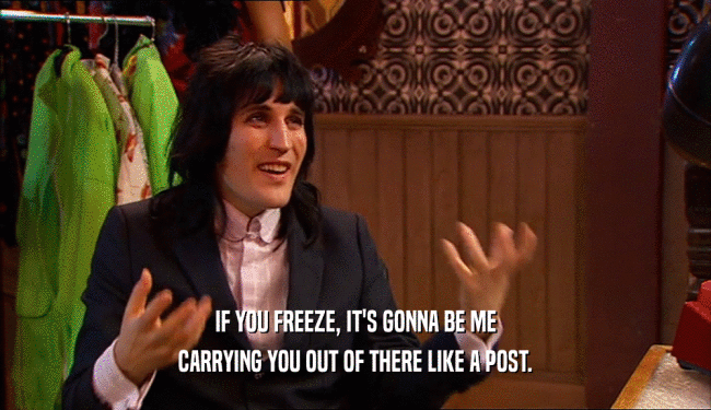 IF YOU FREEZE, IT'S GONNA BE ME
 CARRYING YOU OUT OF THERE LIKE A POST.
 