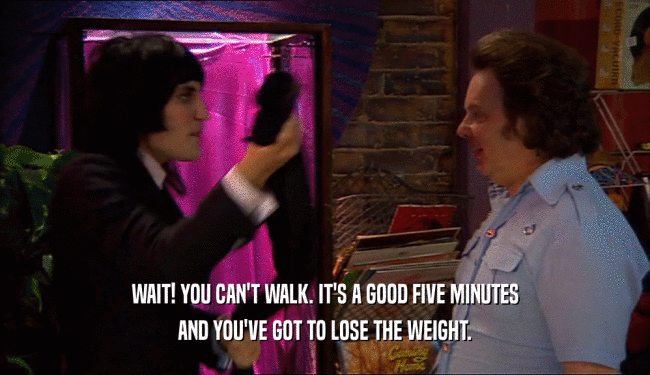 WAIT! YOU CAN'T WALK. IT'S A GOOD FIVE MINUTES
 AND YOU'VE GOT TO LOSE THE WEIGHT.
 
