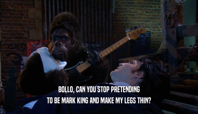 BOLLO, CAN YOU STOP PRETENDING TO BE MARK KING AND MAKE MY LEGS THIN? 