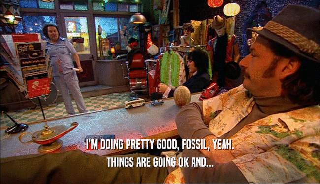 I'M DOING PRETTY GOOD, FOSSIL, YEAH.
 THINGS ARE GOING OK AND...
 