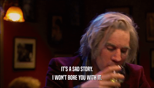 IT'S A SAD STORY. I WON'T BORE YOU WITH IT. 