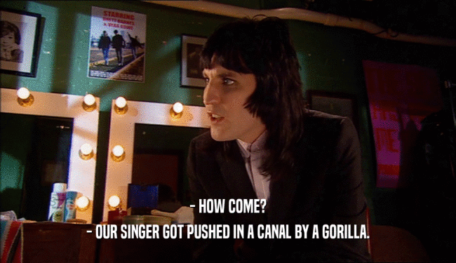 - HOW COME?
 - OUR SINGER GOT PUSHED IN A CANAL BY A GORILLA.
 