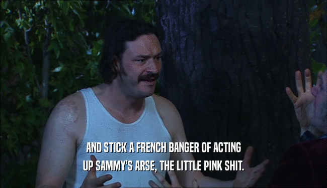 AND STICK A FRENCH BANGER OF ACTING
 UP SAMMY'S ARSE, THE LITTLE PINK SHIT.
 