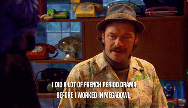 I DID A LOT OF FRENCH PERIOD DRAMA BEFORE I WORKED IN MEGABOWL. 
