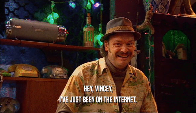 HEY, VINCEY, I'VE JUST BEEN ON THE INTERNET. 