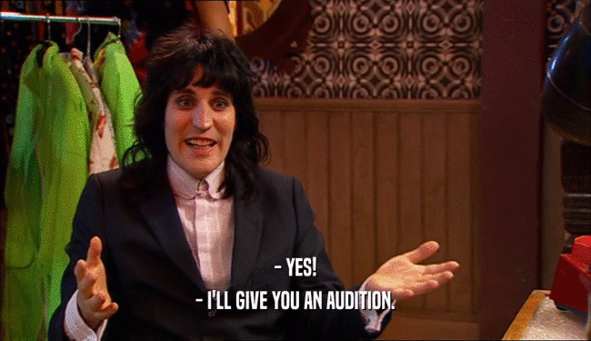 - YES!
 - I'LL GIVE YOU AN AUDITION.
 