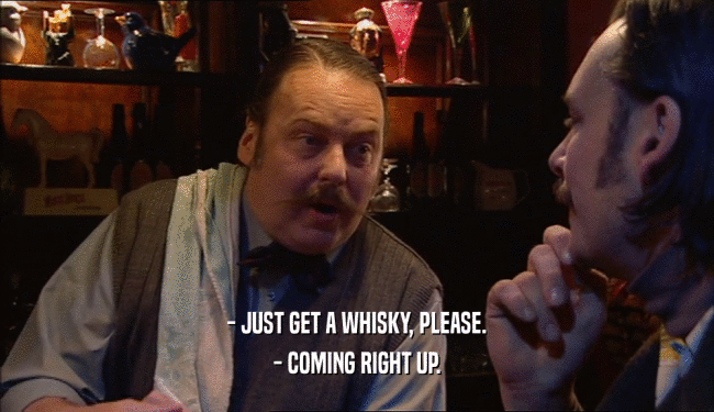 - JUST GET A WHISKY, PLEASE.
 - COMING RIGHT UP.
 