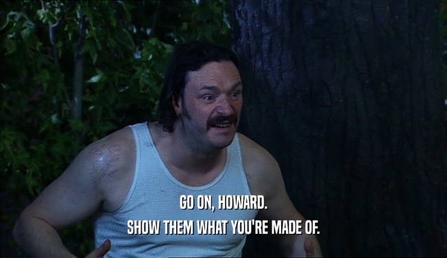 GO ON, HOWARD. SHOW THEM WHAT YOU'RE MADE OF. 
