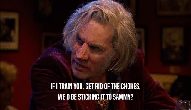 IF I TRAIN YOU, GET RID OF THE CHOKES, WE'D BE STICKING IT TO SAMMY? 