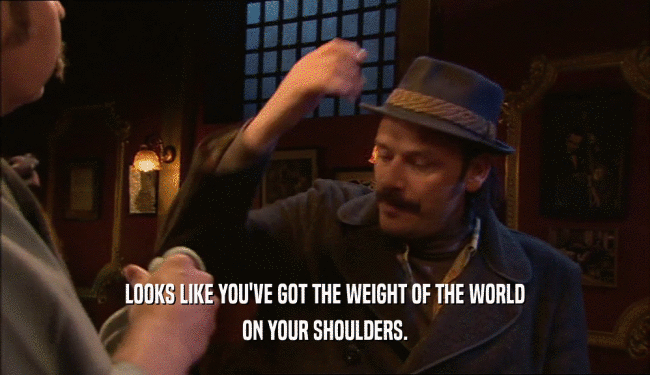 LOOKS LIKE YOU'VE GOT THE WEIGHT OF THE WORLD ON YOUR SHOULDERS. 