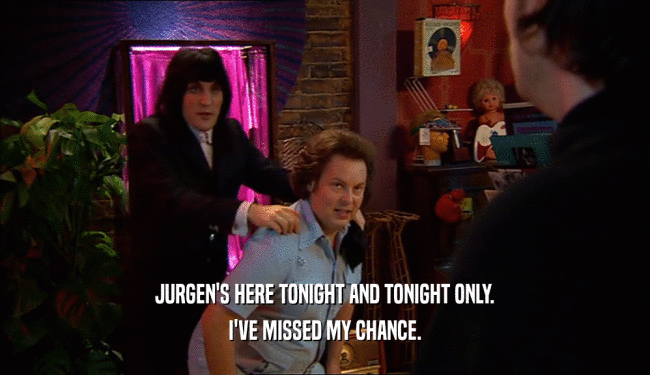 JURGEN'S HERE TONIGHT AND TONIGHT ONLY.
 I'VE MISSED MY CHANCE.
 