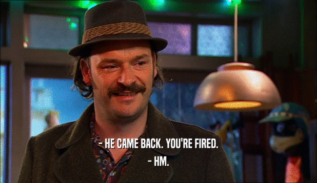 - HE CAME BACK. YOU'RE FIRED. - HM. 