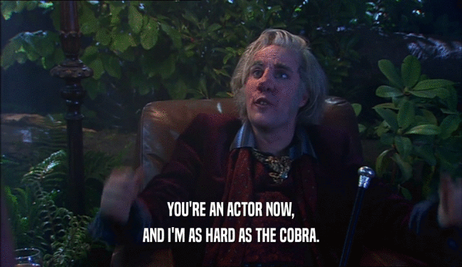 YOU'RE AN ACTOR NOW, AND I'M AS HARD AS THE COBRA. 