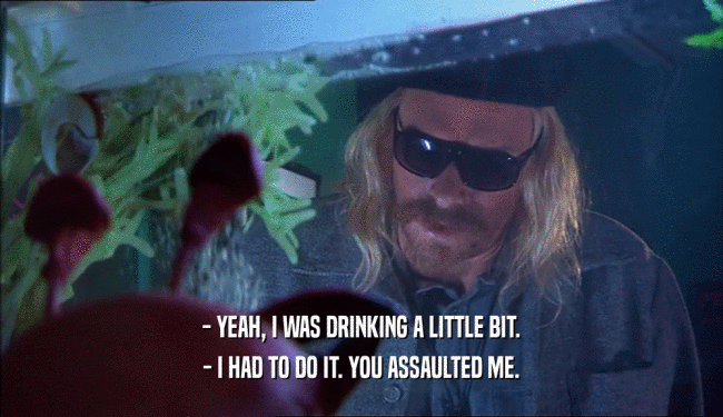 - YEAH, I WAS DRINKING A LITTLE BIT.
 - I HAD TO DO IT. YOU ASSAULTED ME.
 