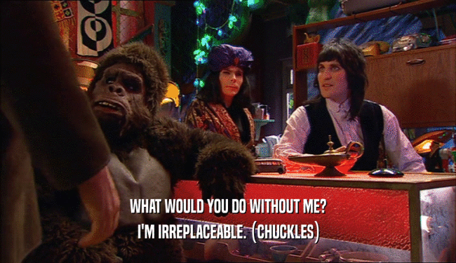 WHAT WOULD YOU DO WITHOUT ME? I'M IRREPLACEABLE. (CHUCKLES) 