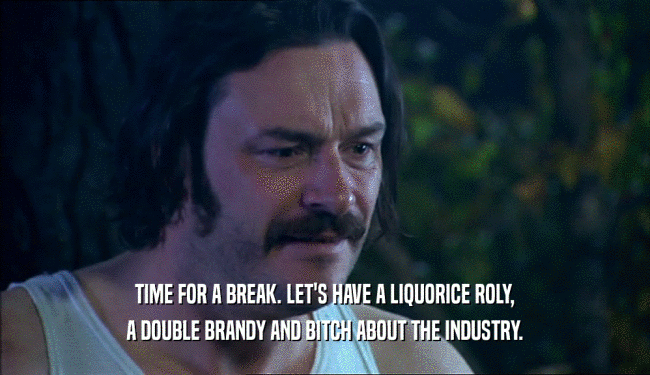 TIME FOR A BREAK. LET'S HAVE A LIQUORICE ROLY, A DOUBLE BRANDY AND BITCH ABOUT THE INDUSTRY. 