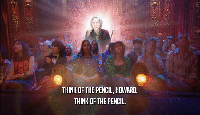 THINK OF THE PENCIL, HOWARD. THINK OF THE PENCIL. 