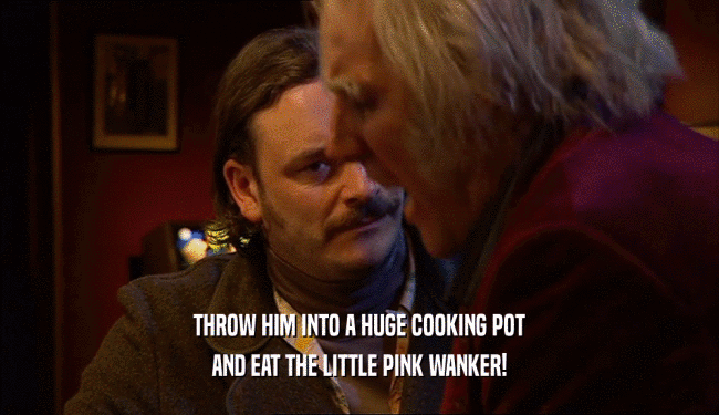 THROW HIM INTO A HUGE COOKING POT
 AND EAT THE LITTLE PINK WANKER!
 