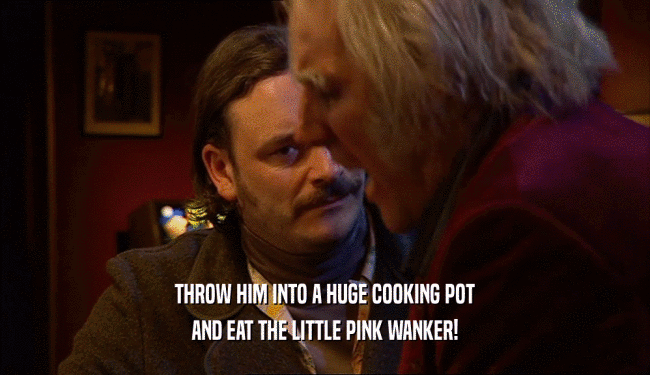 THROW HIM INTO A HUGE COOKING POT AND EAT THE LITTLE PINK WANKER! 