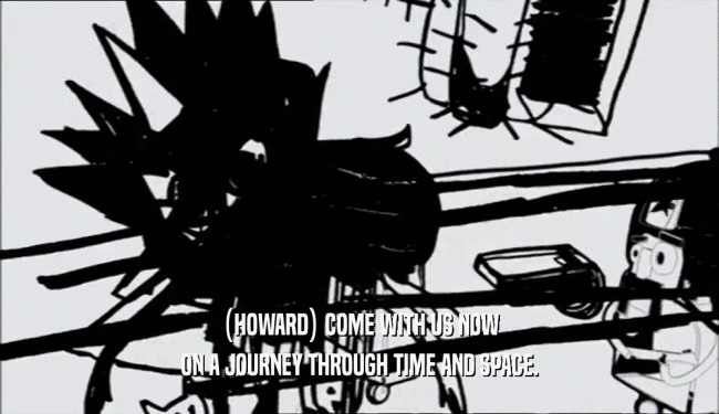 (HOWARD) COME WITH US NOW ON A JOURNEY THROUGH TIME AND SPACE. 