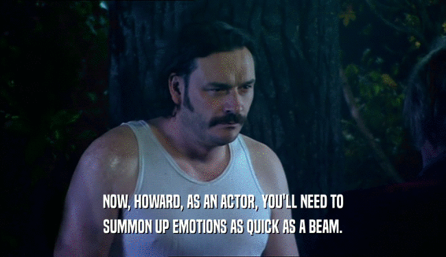 NOW, HOWARD, AS AN ACTOR, YOU'LL NEED TO SUMMON UP EMOTIONS AS QUICK AS A BEAM. 