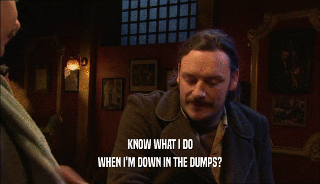 KNOW WHAT I DO WHEN I'M DOWN IN THE DUMPS? 