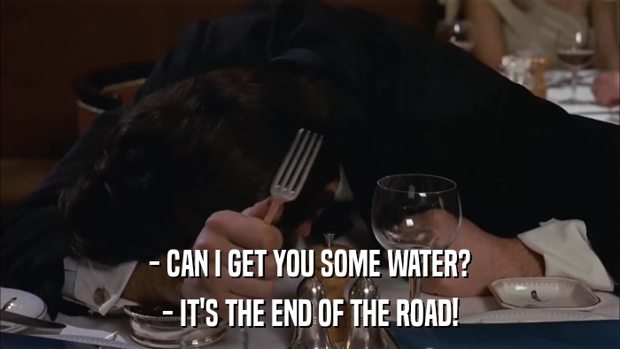 - CAN I GET YOU SOME WATER? - IT'S THE END OF THE ROAD! 