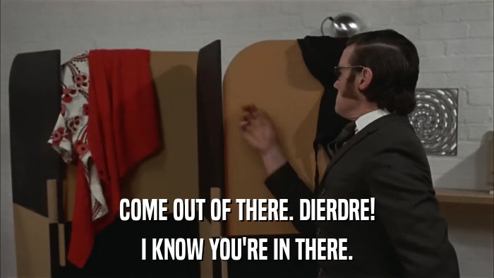 COME OUT OF THERE. DIERDRE! I KNOW YOU'RE IN THERE. 