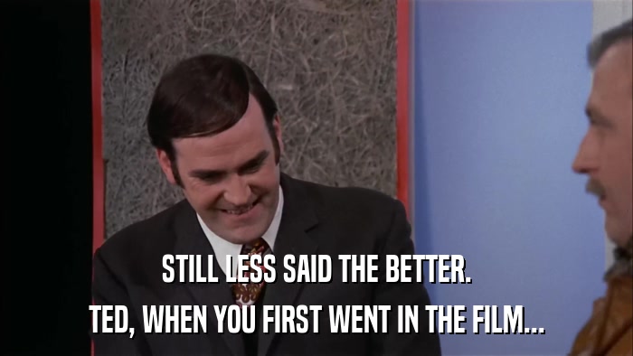 STILL LESS SAID THE BETTER. TED, WHEN YOU FIRST WENT IN THE FILM... 