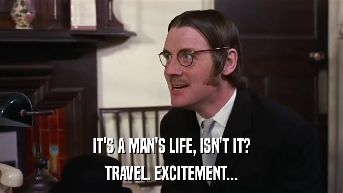 IT'S A MAN'S LIFE, ISN'T IT? TRAVEL. EXCITEMENT... 