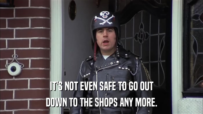 IT'S NOT EVEN SAFE TO GO OUT DOWN TO THE SHOPS ANY MORE. 