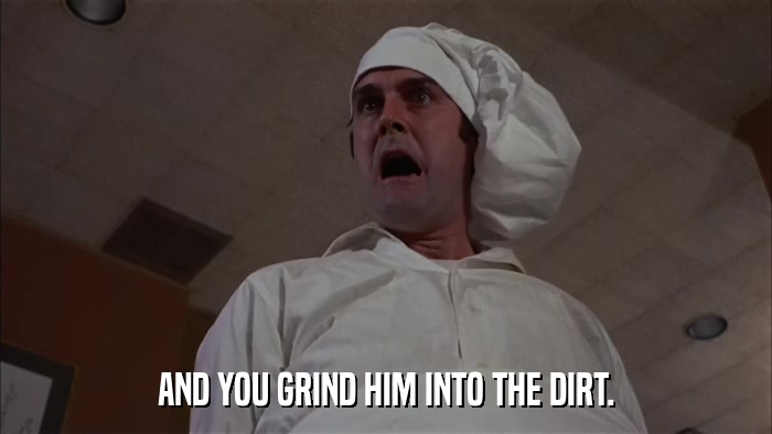 AND YOU GRIND HIM INTO THE DIRT.  